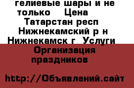 гелиевые шары и не только. › Цена ­ 20 - Татарстан респ., Нижнекамский р-н, Нижнекамск г. Услуги » Организация праздников   